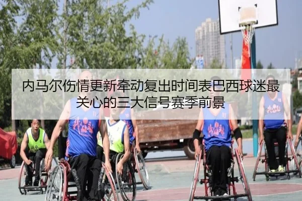 内马尔伤情更新牵动复出时间表巴西球迷最关心的三大信号赛季前景